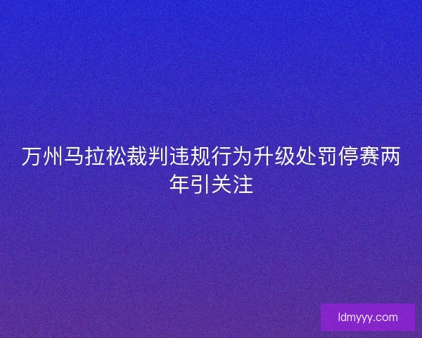 万州马拉松裁判违规行为升级处罚停赛两年引关注
