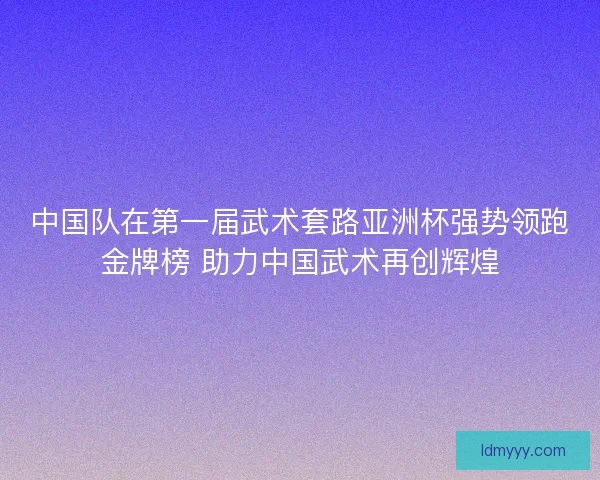 中国队在第一届武术套路亚洲杯强势领跑金牌榜 助力中国武术再创辉煌